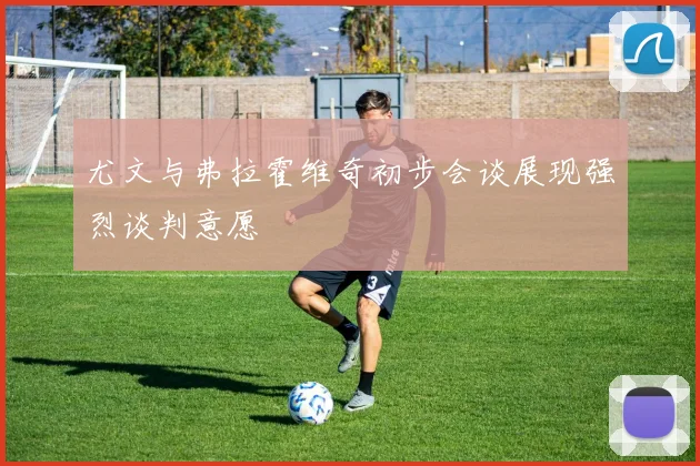 尤文与弗拉霍维奇初步会谈展现强烈谈判意愿