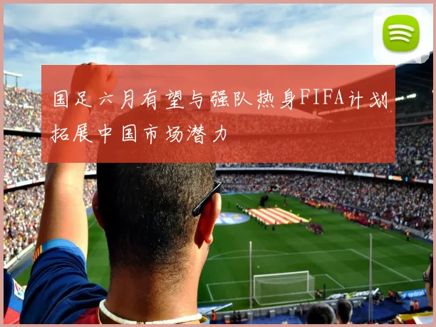 国足六月有望与强队热身FIFA计划拓展中国市场潜力