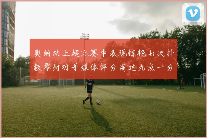 奥纳纳土超比赛中表现惊艳七次扑救零封对手媒体评分高达九点一分