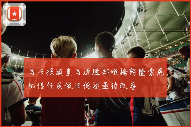 马卡报道皇马连胜却难掩阿隆索危机信任度依旧低迷亟待改善