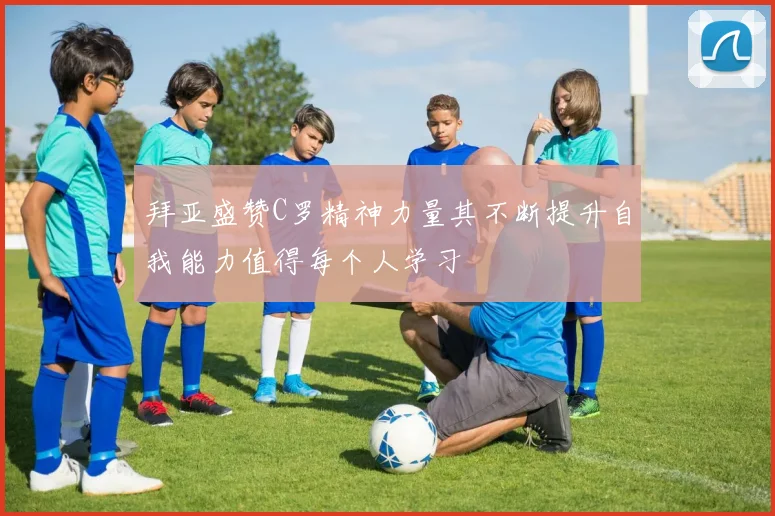 拜亚盛赞C罗精神力量其不断提升自我能力值得每个人学习