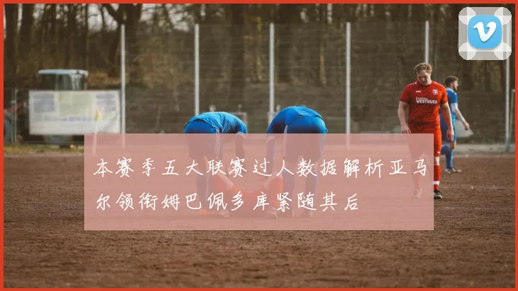 本赛季五大联赛过人数据解析亚马尔领衔姆巴佩多库紧随其后
