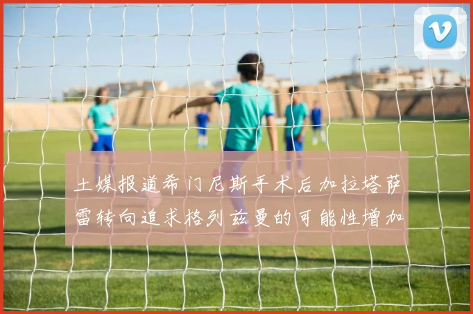 土媒报道希门尼斯手术后加拉塔萨雷转向追求格列兹曼的可能性增加