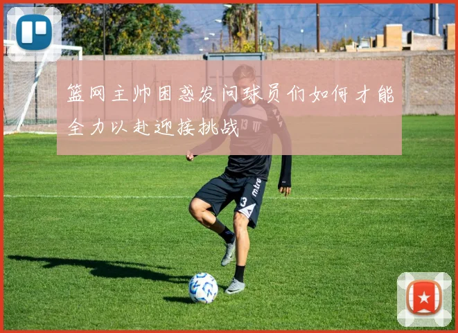篮网主帅困惑发问球员们如何才能全力以赴迎接挑战