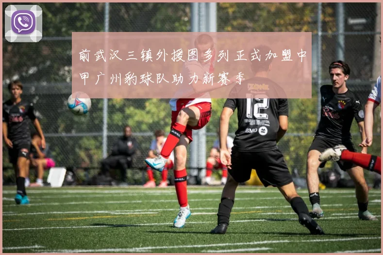 前武汉三镇外援图多列正式加盟中甲广州豹球队助力新赛季