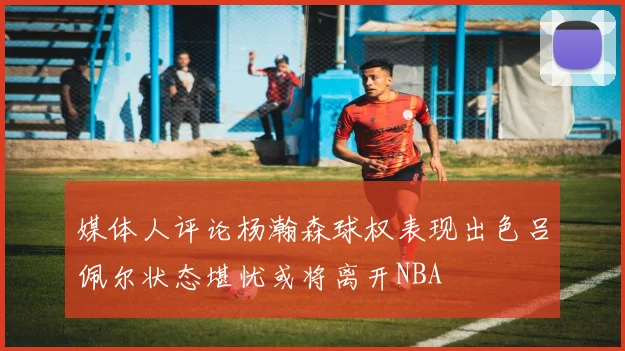 媒体人评论杨瀚森球权表现出色吕佩尔状态堪忧或将离开NBA