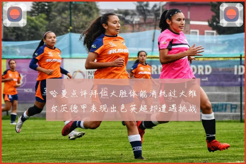 哈曼点评拜仁大胜体能消耗过大维尔茨德甲表现出色英超却遭遇挑战