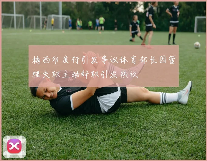 梅西印度行引发争议体育部长因管理失职主动辞职引发热议