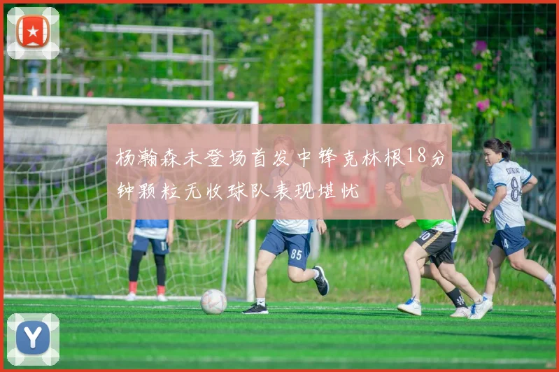 杨瀚森未登场首发中锋克林根18分钟颗粒无收球队表现堪忧