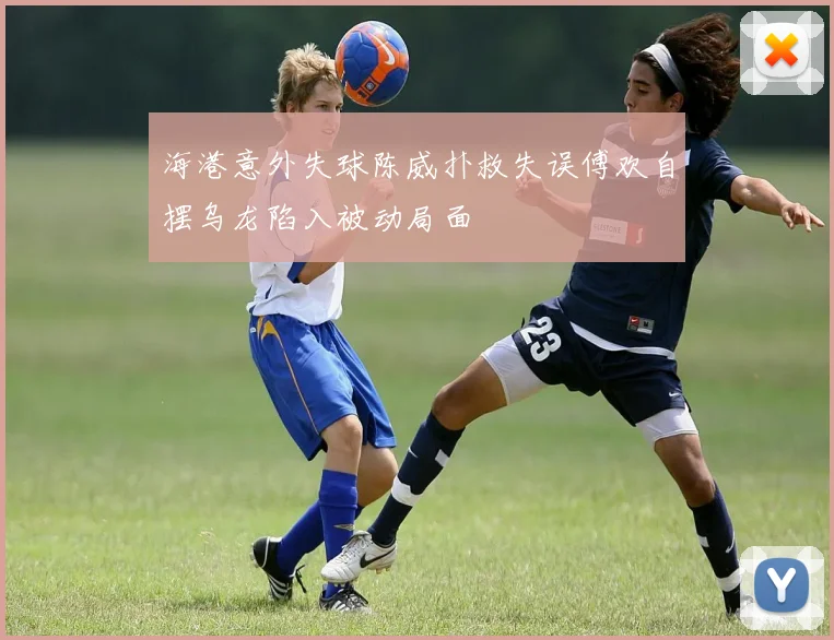 海港意外失球陈威扑救失误傅欢自摆乌龙陷入被动局面