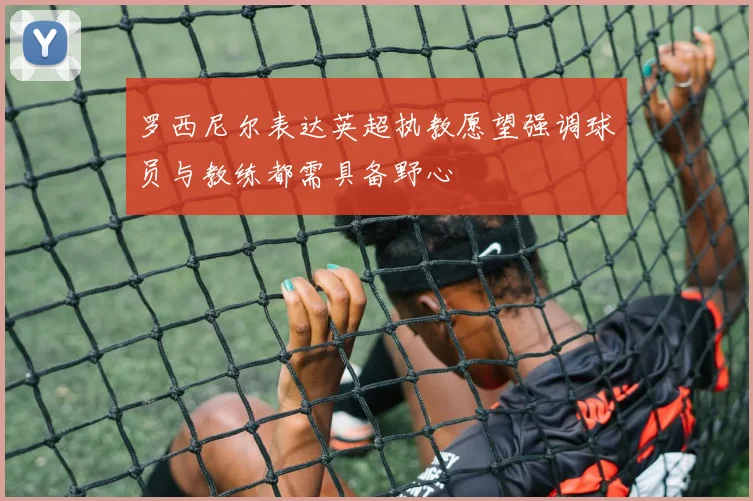 罗西尼尔表达英超执教愿望强调球员与教练都需具备野心
