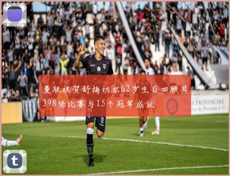 曼联祝贺舒梅切尔62岁生日回顾其398场比赛与15个冠军成就