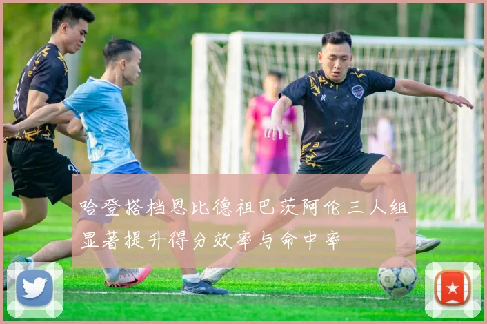 哈登搭档恩比德祖巴茨阿伦三人组显著提升得分效率与命中率