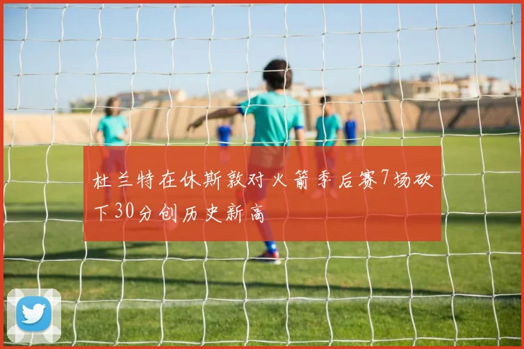 杜兰特在休斯敦对火箭季后赛7场砍下30分创历史新高