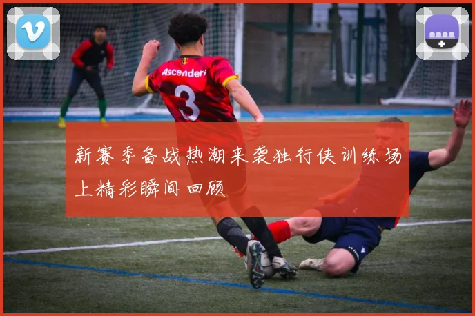 新赛季备战热潮来袭独行侠训练场上精彩瞬间回顾