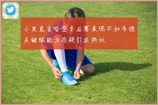 小里直言哈登季后赛表现不如韦德关键球能力存疑引发热议