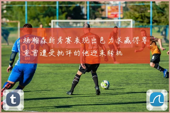 杨瀚森新秀赛表现出色力求赢得尊重曾遭受批评的他迎来转机