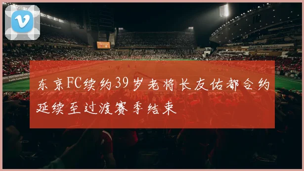 东京FC续约39岁老将长友佑都合约延续至过渡赛季结束
