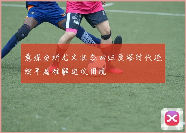 意媒分析尤文状态回归莫塔时代连续平局难解进攻困境