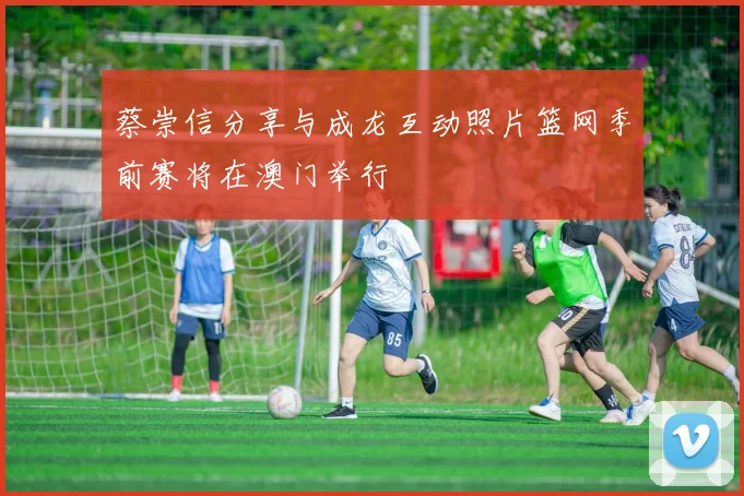 蔡崇信分享与成龙互动照片篮网季前赛将在澳门举行