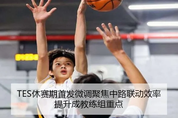 TES休赛期首发微调聚焦中路联动效率提升成教练组重点（WukongSports）